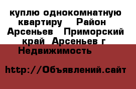 куплю однокомнатную квартиру  › Район ­ Арсеньев - Приморский край, Арсеньев г. Недвижимость »    